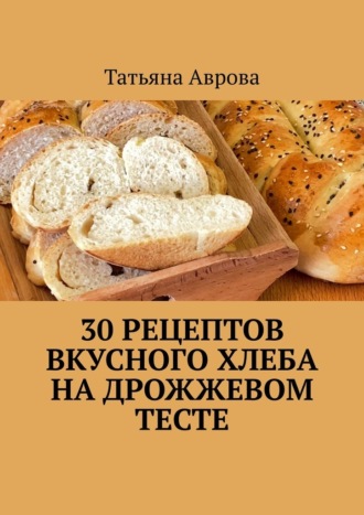 Татьяна Аврова. 30 рецептов вкусного хлеба на дрожжевом тесте