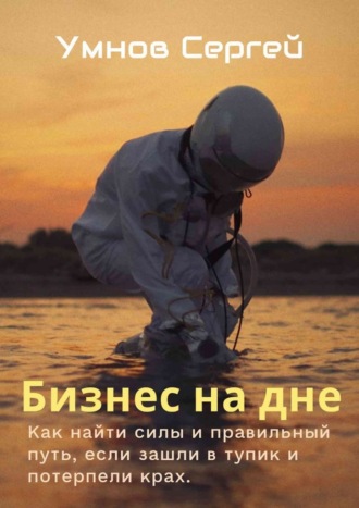 Сергей Александрович Умнов. Бизнес на дне. Как найти силы и правильный путь, если зашли в тупик и потерпели крах