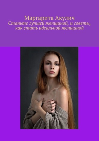 Станьте лучшей женщиной, и советы, как стать идеальной женщиной. Маргарита Акулич
