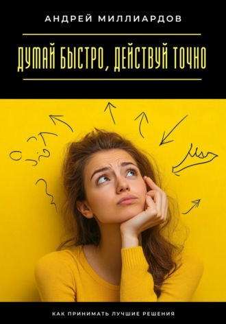 Андрей Миллиардов. Думай быстро, действуй точно. Как принимать лучшие решения