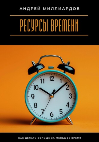 Ресурсы времени. Как делать больше за меньшее время. Андрей Миллиардов