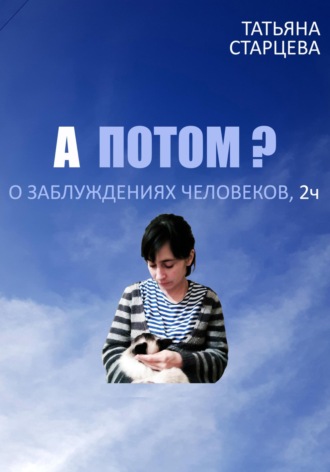 А ПОТОМ? О заблуждениях человеков, 2 ч.. Татьяна Владимировна Старцева
