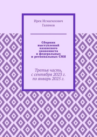 Ирек Исмагилович Галямов. Сборник выступлений казанского экономиста в федеральных и региональных СМИ. Третья часть, с сентября 2023 г. по январь 2025 г.