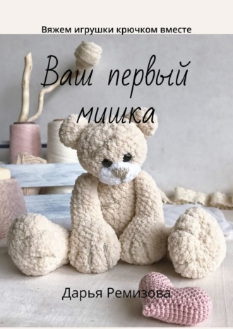Дарья Ремизова. Ваш первый мишка. Вяжем игрушки крючком вместе