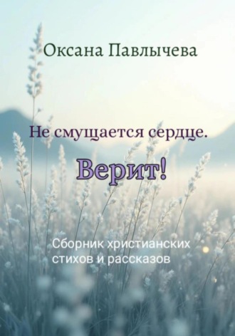 Оксана Павлычева. Не смущается сердце. Верит! Сборник христианских стихов и рассказов