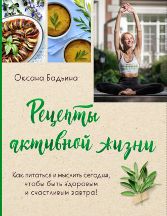 Рецепты активной жизни. Как питаться и мыслить сегодня, чтобы быть здоровым и счастливым завтра!. Оксана Бадьина
