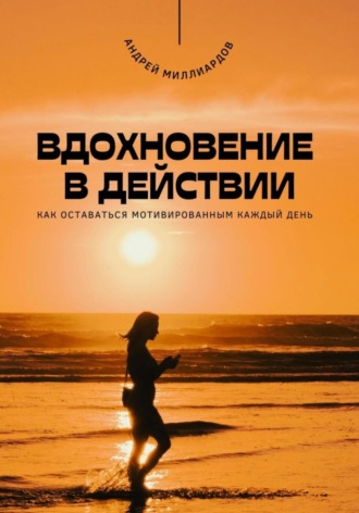 Вдохновение в действии. Как оставаться мотивированным каждый день. Андрей Миллиардов