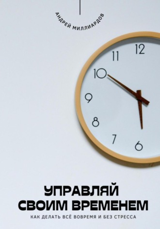 Андрей Миллиардов. Управляй своим временем. Как делать всё вовремя и без стресса