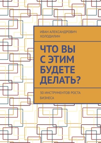 Иван Александрович Холодилин. Что вы с этим будете делать? 30 инструментов роста бизнеса