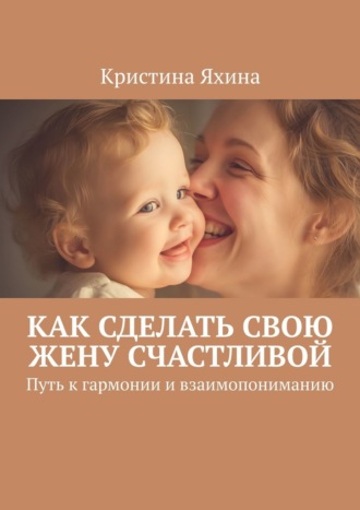Кристина Яхина. Как сделать свою жену счастливой. Путь к гармонии и взаимопониманию