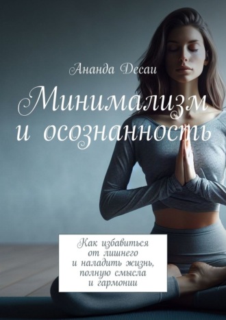 Ананда Десаи. Минимализм и осознанность. Как избавиться от лишнего и наладить жизнь, полную смысла и гармонии