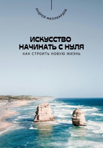 Андрей Миллиардов. Искусство начинать с нуля. Как строить новую жизнь