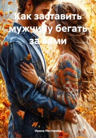Ирина Нестерова. Как заставить мужчину бегать за вами