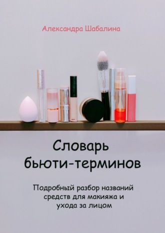 Александра Шабалина. Словарь бьюти-терминов. Подробный разбор названий средств для макияжа и ухода за лицом