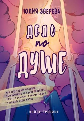 Юлия Зверева. Дело по душе. Или как с удовольствием зарабатывать на своих талантах, опыте и знаниях, помогая людям улучшать свою жизнь. Книга-тренинг