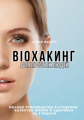 Bioхакинг для простых людей. Полное руководство улучшения качества жизни за 4 недели. Дарья Шелест