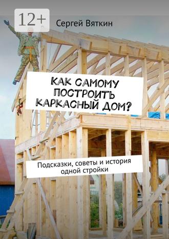 Сергей Вяткин. Как самому построить каркасный дом? Подсказки, советы и история одной стройки