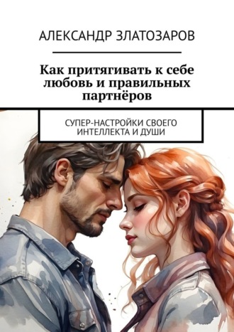 Александр Златозаров. Как притягивать к себе любовь и правильных партнёров. Супер-настройки своего интеллекта и души