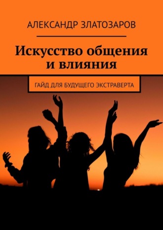 Александр Златозаров. Искусство общения и влияния. Гайд для будущего экстраверта