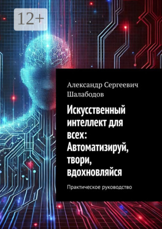 Александр Сергеевич Шалабодов. Искусственный интеллект для всех: Автоматизируй, твори, вдохновляйся. Практическое руководство