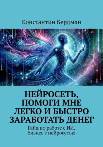 Нейросеть, помоги мне легко и быстро заработать денег. Гайд по работе с ИИ, бизнес с нейросетью. Константин Бердман
