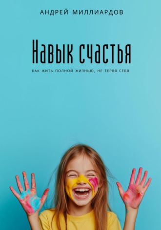 Андрей Миллиардов. Навык счастья. Как жить полной жизнью, не теряя себя