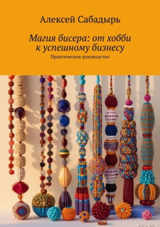 Алексей Сабадырь. Магия бисера: от хобби к успешному бизнесу. Практическое руководство