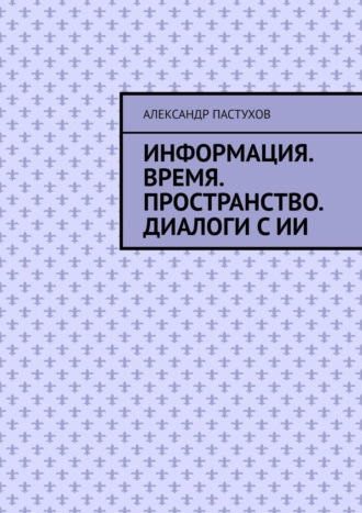 Информация. Время. Пространство. Диалоги с ИИ. Александр Михайлович Пастухов