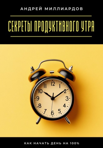 Андрей Миллиардов. Секреты продуктивного утра. Как начать день на 100%
