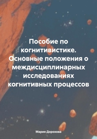 Пособие по когнитивистике. Основные положения о междисциплинарных исследованиях когнитивных процессов. Мария Сергеевна Дорохова