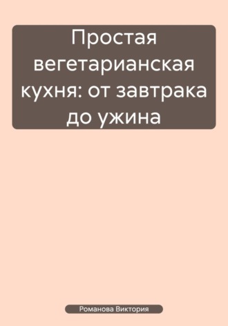 Простая вегетарианская кухня: от завтрака до ужина. Романова Виктория