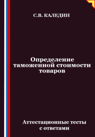 Сергей Каледин. Определение таможенной стоимости товаров. Аттестационные тесты с ответами