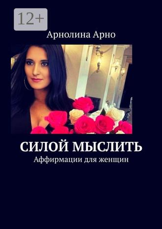 Силой мыслить. Аффирмации для женщин. Арнолина Александровна Арно