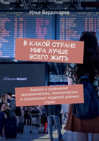 Илья Вардакаров. В какой стране мира лучше всего жить. Анализ и сравнение экономических, политических и социальных моделей разных стран
