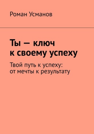 Роман Усманов. Ты – ключ к своему успеху. Твой путь к успеху: от мечты к результату