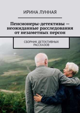 Ирина Лунная. Пенсионеры-детективы – неожиданные расследования от незаметных персон. Сборник детективных рассказов