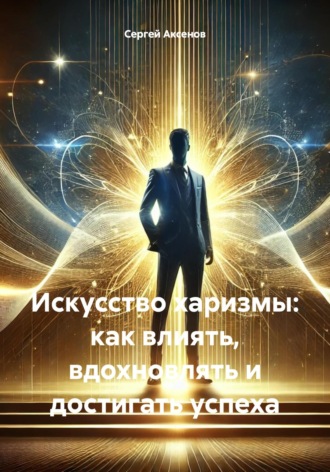 Сергей Владимирович Аксенов. Искусство харизмы: как влиять, вдохновлять и достигать успеха