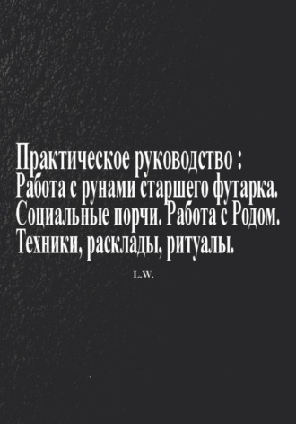 L. W.. Практическое руководство по работе с рунами старшего футарка в теме: Социальные порчи, работа с родом, техники, расклады, ритуалы