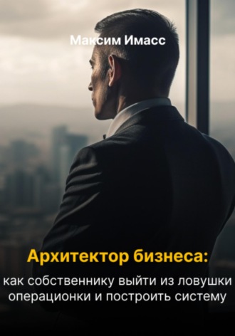 Максим Имасс. Архитектор бизнеса: как собственнику выйти из ловушки операционки и построить систему