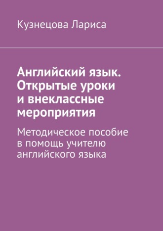 Кузнецова Лариса. Английский язык. Открытые уроки и внеклассные мероприятия. Методическое пособие в помощь учителю английского языка