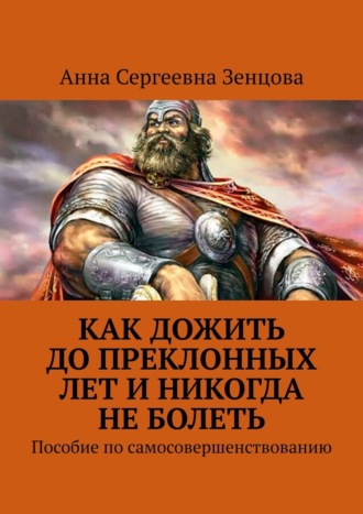 Анна Сергеевна Зенцова. Как дожить до преклонных лет и никогда не болеть. Пособие по самосовершенствованию