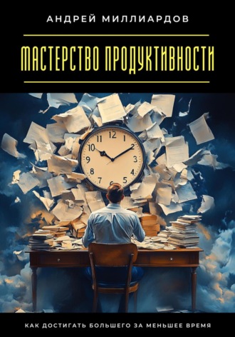 Андрей Миллиардов. Мастерство продуктивности. Как достигать большего за меньшее время