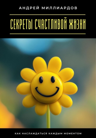 Секреты счастливой жизни. Как наслаждаться каждым моментом. Андрей Миллиардов