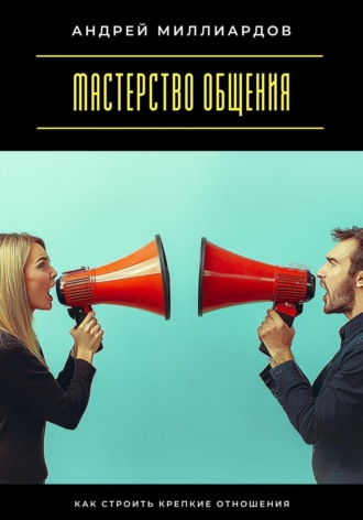 Андрей Миллиардов. Мастерство общения. Как строить крепкие отношения