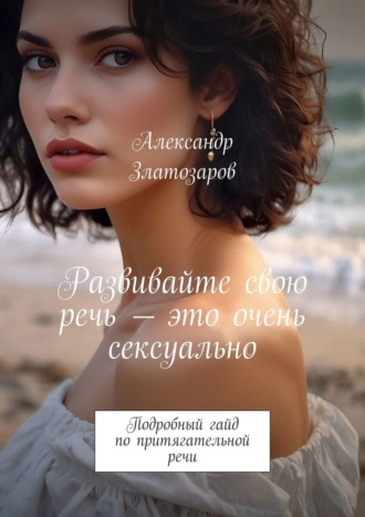 Александр Златозаров. Развивайте свою речь – это очень сексуально. Подробный гайд по притягательной речи