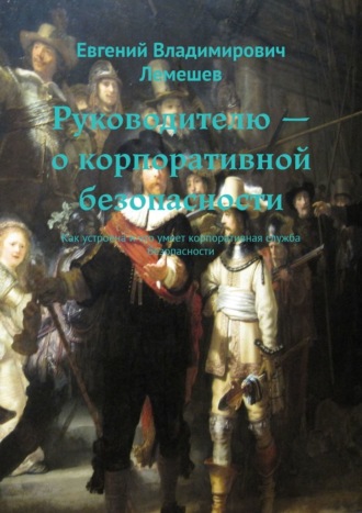 Евгений Владимирович Лемешев. Руководителю – о корпоративной безопасности. Как устроена и что умеет корпоративная служба безопасности