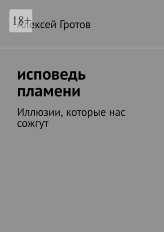 Алексей Гротов. Исповедь пламени. Иллюзии, которые нас сожгут