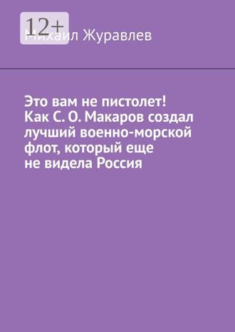 Михаил Журавлев. Это вам не пистолет! Как С. О. Макаров создал лучший военно-морской флот, который еще не видела Россия