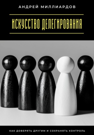 Искусство делегирования. Как доверять другим и сохранять контроль. Андрей Миллиардов