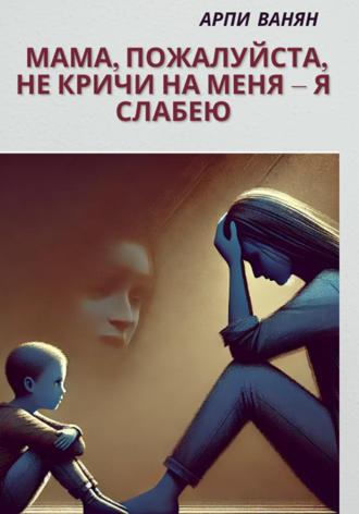 Арпи Ванян. Мама, пожалуйста, не кричи на меня–я слабею